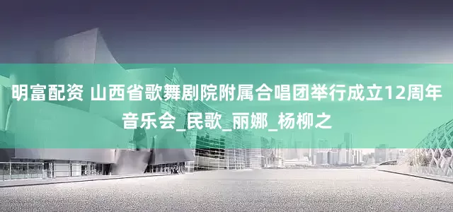 明富配资 山西省歌舞剧院附属合唱团举行成立12周年音乐会_民歌_丽娜_杨柳之