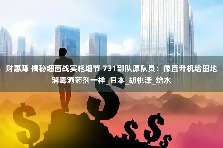 财惠赚 揭秘细菌战实施细节 731部队原队员：像直升机给田地消毒洒药剂一样_日本_胡桃泽_给水