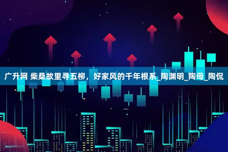 广升网 柴桑故里寻五柳，好家风的千年根系_陶渊明_陶母_陶侃