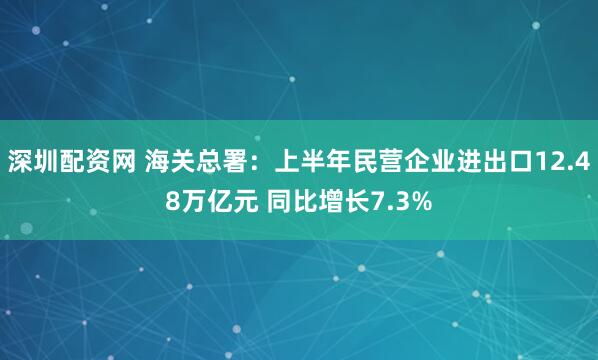 深圳配资网 海关总署：上半年民营企业进出口12.48万亿元 同比增长7.3%