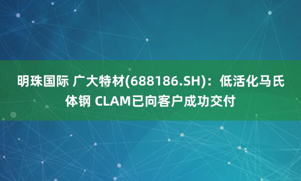 明珠国际 广大特材(688186.SH)：低活化马氏体钢 CLAM已向客户成功交付