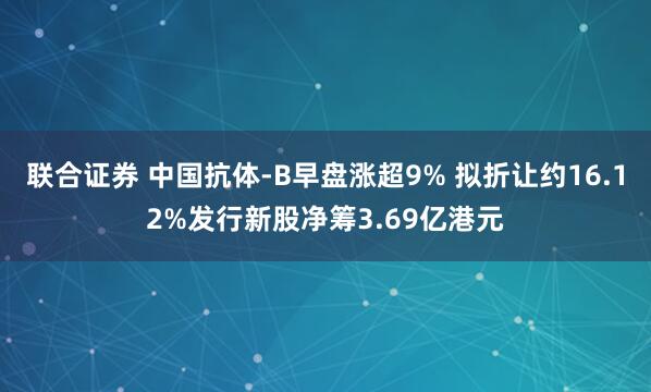 联合证券 中国抗体-B早盘涨超9% 拟折让约16.12%发行新股净筹3.69亿港元