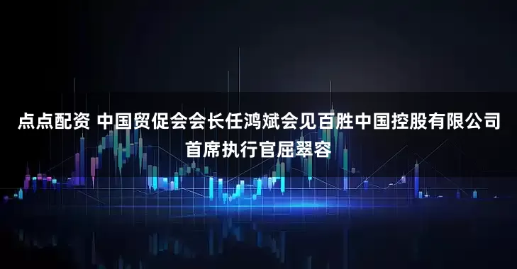 点点配资 中国贸促会会长任鸿斌会见百胜中国控股有限公司首席执行官屈翠容