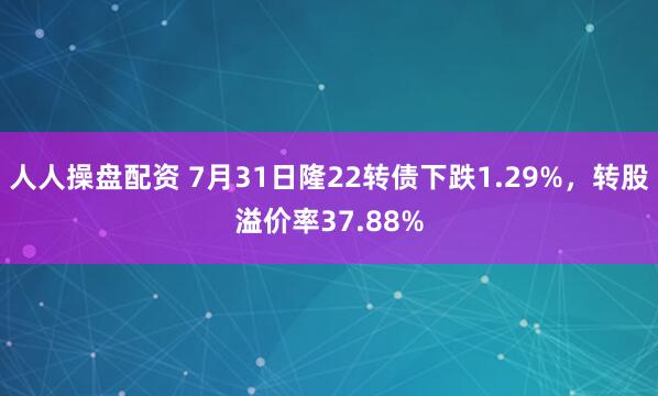 人人操盘配资 7月31日隆22转债下跌1.29%，转股溢价率37.88%
