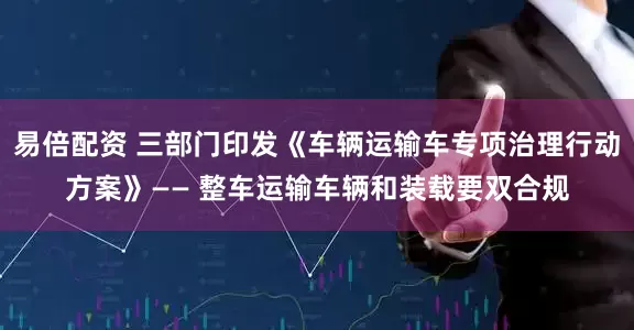 易倍配资 三部门印发《车辆运输车专项治理行动方案》—— 整车运输车辆和装载要双合规