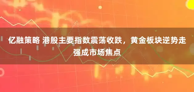 亿融策略 港股主要指数震荡收跌，黄金板块逆势走强成市场焦点