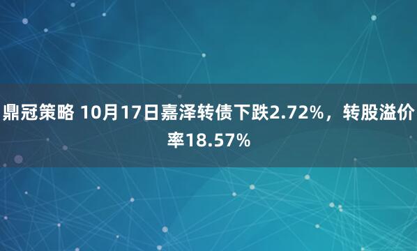 鼎冠策略 10月17日嘉泽转债下跌2.72%，转股溢价率18.57%