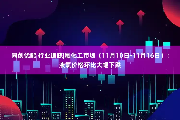 同创优配 行业追踪|氟化工市场（11月10日-11月16日）：液氯价格环比大幅下跌
