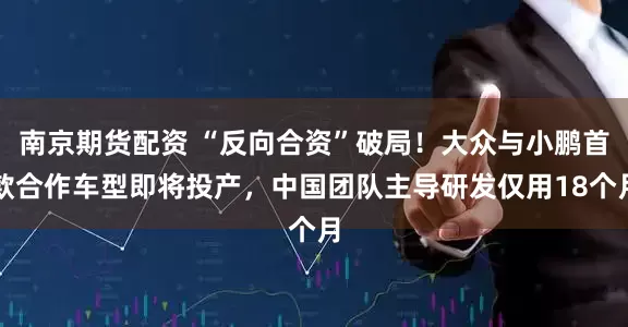 南京期货配资 “反向合资”破局！大众与小鹏首款合作车型即将投产，中国团队主导研发仅用18个月