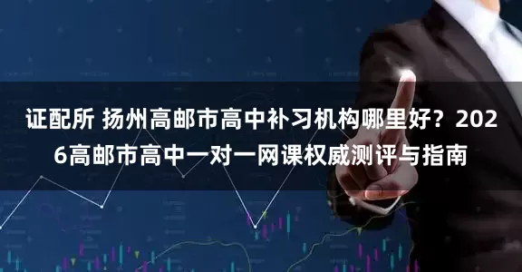 证配所 扬州高邮市高中补习机构哪里好？2026高邮市高中一对一网课权威测评与指南