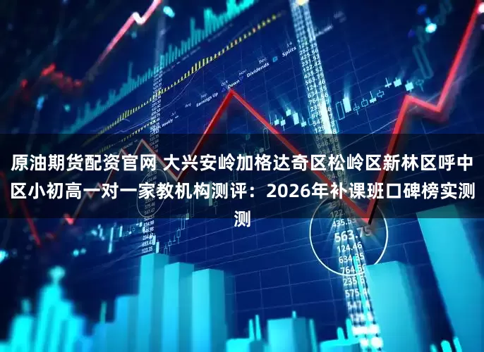 原油期货配资官网 大兴安岭加格达奇区松岭区新林区呼中区小初高一对一家教机构测评：2026年补课班口碑榜实测