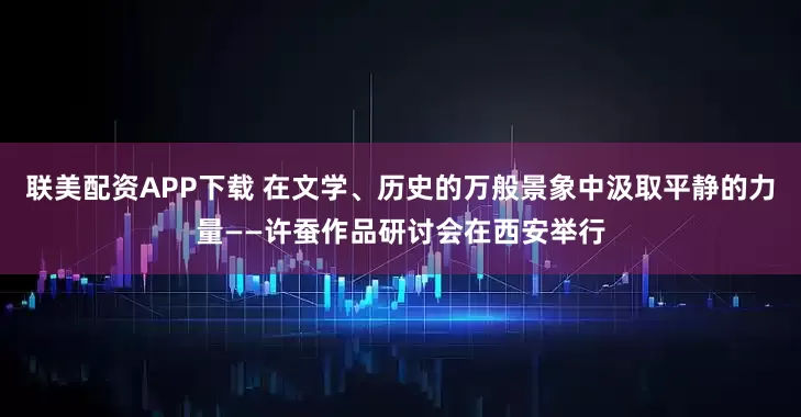 联美配资APP下载 在文学、历史的万般景象中汲取平静的力量——许蚕作品研讨会在西安举行