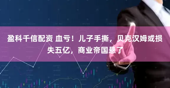 盈科千信配资 血亏！儿子手撕，贝克汉姆或损失五亿，商业帝国悬了