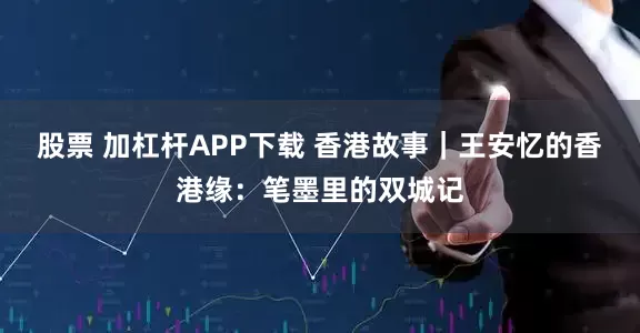 股票 加杠杆APP下载 香港故事｜王安忆的香港缘：笔墨里的双城记