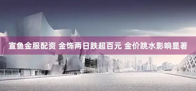 宣鱼金服配资 金饰两日跌超百元 金价跳水影响显著